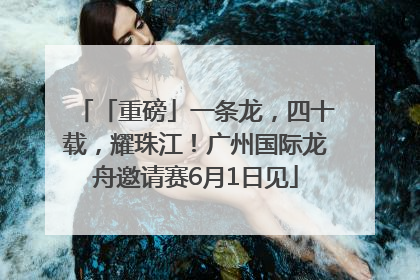 「重磅」一条龙，四十载，耀珠江！广州国际龙舟邀请赛6月1日见