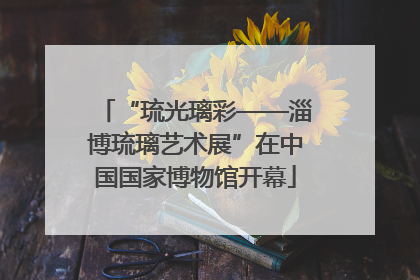 “琉光璃彩——淄博琉璃艺术展”在中国国家博物馆开幕