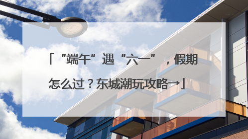 “端午”遇“六一”，假期怎么过？东城潮玩攻略→