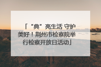 “典”亮生活 守护美好！荆州市检察院举行检察开放日活动