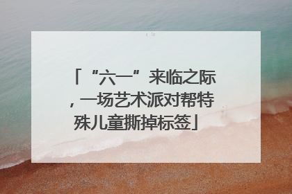 “六一”来临之际，一场艺术派对帮特殊儿童撕掉标签