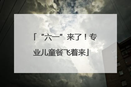 “六一”来了！专业儿童餐飞着来