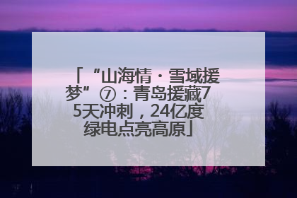 “山海情・雪域援梦”⑦：青岛援藏75天冲刺，24亿度绿电点亮高原