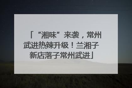 “湘味”来袭，常州武进热辣升级！兰湘子新店落子常州武进