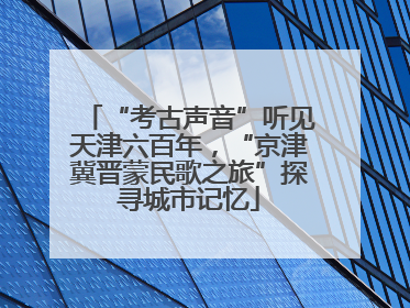 “考古声音”听见天津六百年，“京津冀晋蒙民歌之旅”探寻城市记忆