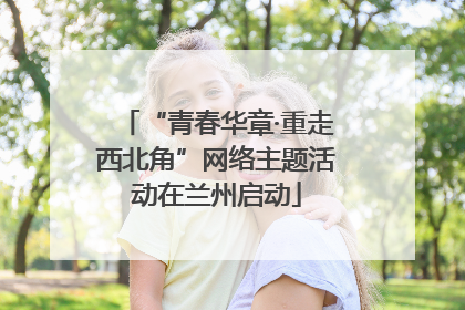“青春华章·重走西北角”网络主题活动在兰州启动