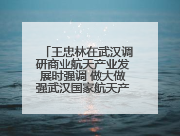 王忠林在武汉调研商业航天产业发展时强调 做大做强武汉国家航天产业基地 打造具有全国影响力的“中国星谷”