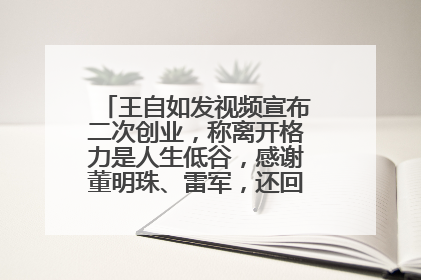 王自如发视频宣布二次创业，称离开格力是人生低谷，感谢董明珠、雷军，还回应了“工资条”：清楚自己要什么……
