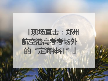 现场直击：郑州航空港高考考场外的“定海神针”
