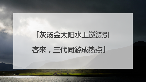 灰汤金太阳水上逆漂引客来，三代同游成热点