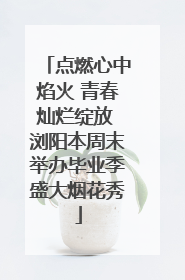 点燃心中焰火 青春灿烂绽放 浏阳本周末举办毕业季盛大烟花秀