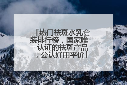 热门祛斑水乳套装排行榜，国家唯一认证的祛斑产品，公认好用平价