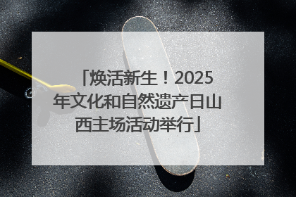 焕活新生！2025年文化和自然遗产日山西主场活动举行