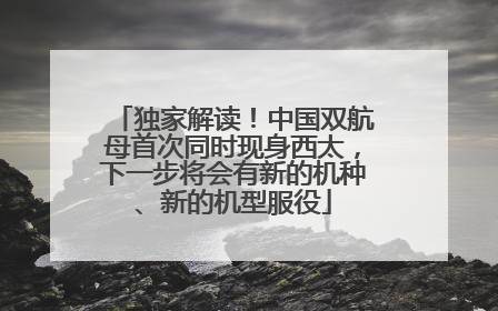 独家解读！中国双航母首次同时现身西太，下一步将会有新的机种、新的机型服役