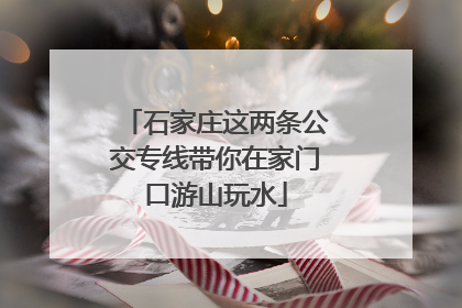 石家庄这两条公交专线带你在家门口游山玩水