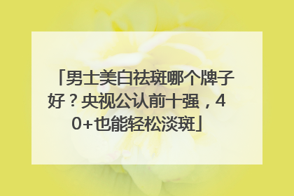 男士美白祛斑哪个牌子好？央视公认前十强，40+也能轻松淡斑