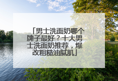 男士洗面奶哪个牌子最好？十大男士洗面奶推荐，爆改粗糙油腻肌