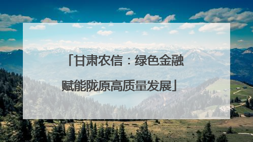 甘肃农信：绿色金融赋能陇原高质量发展