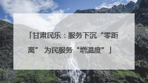 甘肃民乐：服务下沉“零距离” 为民服务“增温度”