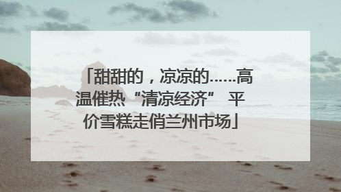 甜甜的，凉凉的……高温催热“清凉经济” 平价雪糕走俏兰州市场