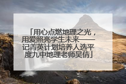 用心点燃地理之光，用爱照亮学生未来——记菁英计划培养人选平度九中地理老师吴倩