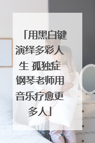 用黑白键演绎多彩人生 孤独症钢琴老师用音乐疗愈更多人