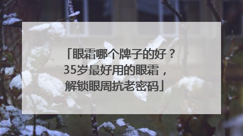 眼霜哪个牌子的好？35岁最好用的眼霜，解锁眼周抗老密码
