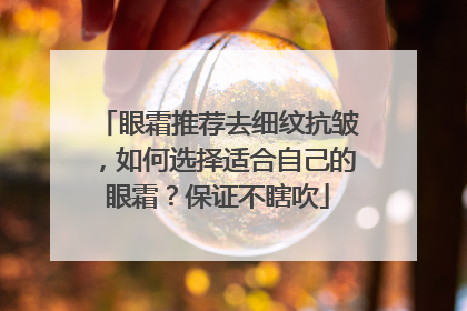 眼霜推荐去细纹抗皱，如何选择适合自己的眼霜？保证不瞎吹