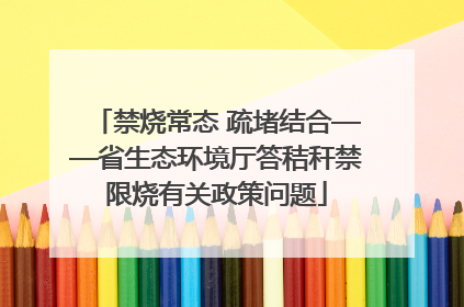 禁烧常态 疏堵结合——省生态环境厅答秸秆禁限烧有关政策问题