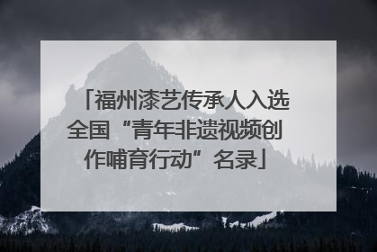 福州漆艺传承人入选全国“青年非遗视频创作哺育行动”名录