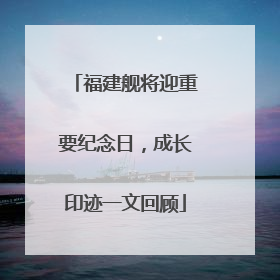 福建舰将迎重要纪念日，成长印迹一文回顾