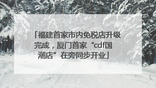 福建首家市内免税店升级完成，厦门首家“cdf国潮店”在旁同步开业
