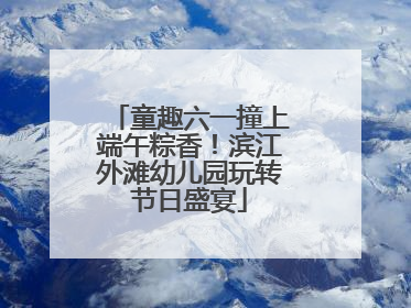 童趣六一撞上端午粽香！滨江外滩幼儿园玩转节日盛宴