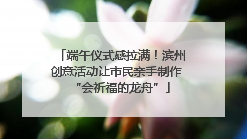 端午仪式感拉满！滨州创意活动让市民亲手制作“会祈福的龙舟”