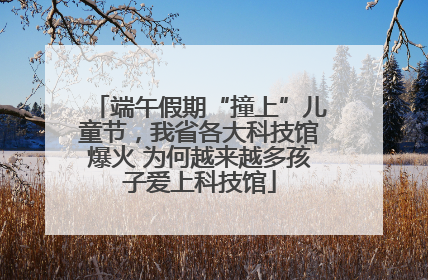 端午假期“撞上”儿童节，我省各大科技馆爆火 为何越来越多孩子爱上科技馆