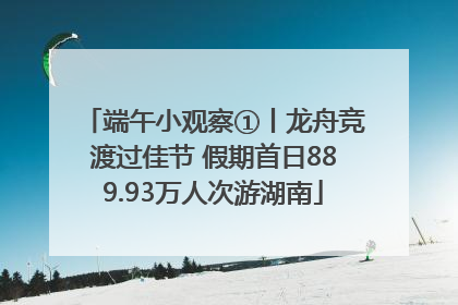 端午小观察①丨龙舟竞渡过佳节 假期首日889.93万人次游湖南