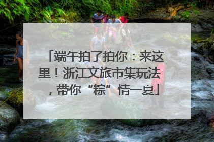 端午拍了拍你：来这里！浙江文旅市集玩法，带你“粽”情一夏