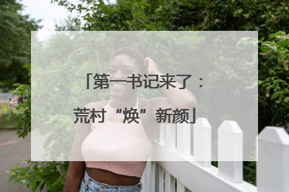 第一书记来了：荒村“焕”新颜