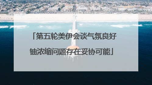 第五轮美伊会谈气氛良好 铀浓缩问题存在妥协可能