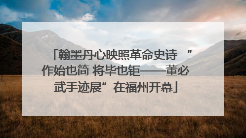 翰墨丹心映照革命史诗 “作始也简 将毕也钜——董必武手迹展”在福州开幕