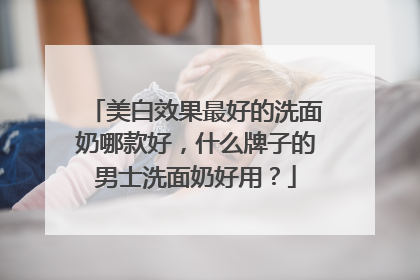 美白效果最好的洗面奶哪款好，什么牌子的男士洗面奶好用？