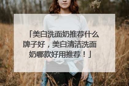 美白洗面奶推荐什么牌子好，美白清洁洗面奶哪款好用推荐！