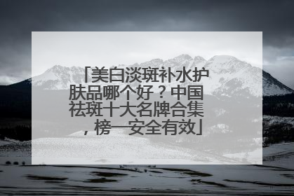 美白淡斑补水护肤品哪个好？中国祛斑十大名牌合集，榜一安全有效