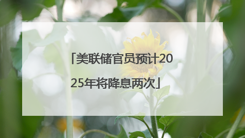 美联储官员预计2025年将降息两次