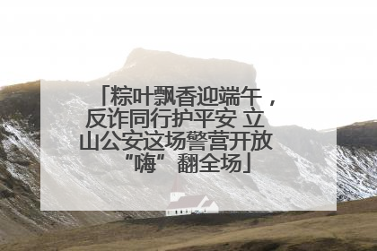 粽叶飘香迎端午，反诈同行护平安 立山公安这场警营开放“嗨”翻全场