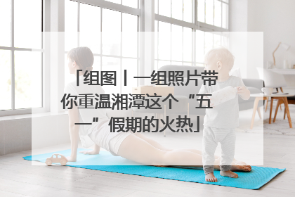 组图丨一组照片带你重温湘潭这个“五一”假期的火热
