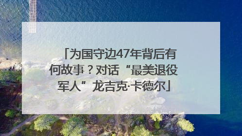 为国守边47年背后有何故事？对话“最美退役军人”龙吉克·卡德尔