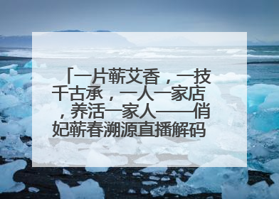 一片蕲艾香，一技千古承，一人一家店，养活一家人——俏妃蕲春溯源直播解码中医养生文化传承