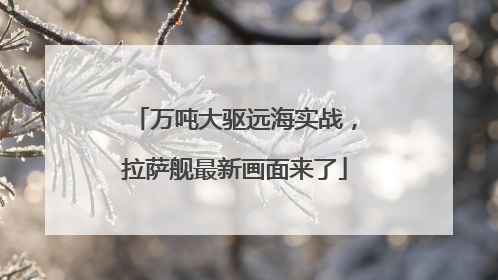 万吨大驱远海实战，拉萨舰最新画面来了