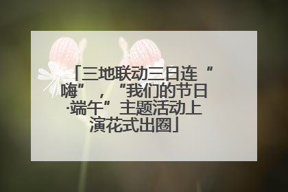 三地联动三日连“嗨”，“我们的节日·端午”主题活动上演花式出圈